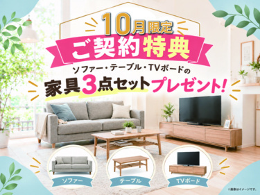 ＼10月だけのうれしい特典！／

新生活にピッタリな“家具3点セット”をプレゼント♪

ソファー・テーブル・TVボードをまとめてご用意。
新しい暮らしを、家具付きではじめよう♪