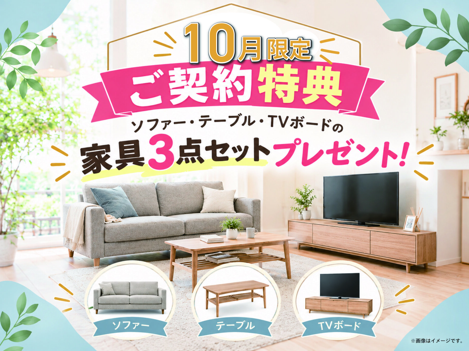 ＼10月だけのうれしい特典！／

新生活にピッタリな“家具3点セット”をプレゼント♪

ソファー・テーブル・TVボードをまとめてご用意。
新しい暮らしを、家具付きではじめよう♪