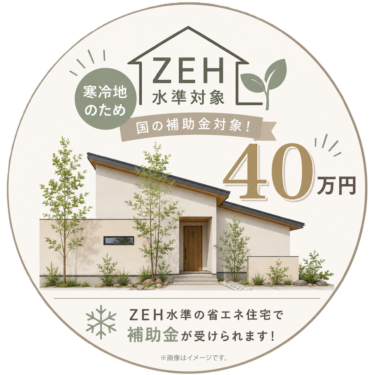 ＜ZEH水準対応＞ ✖ ＜補助金40万円対象＞

寒冷地仕様の高性能住宅だからこそ受けられる、お得な補助制度です。